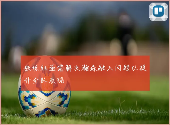教练组亟需解决瀚森融入问题以提升全队表现